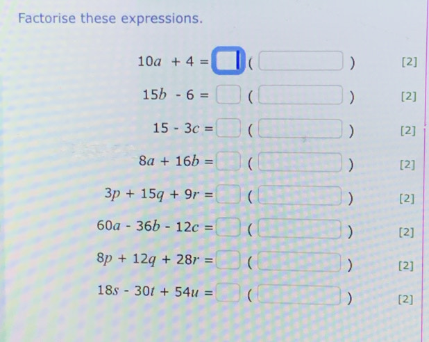 Factorise these expressions.
10a+4=□ (□° ) [2]
15b-6=□  | □ ) [2]
15-3c=□ ( s_1 
) [2]
8a+16b=□ ( [- 1/2 ] ) [2]
3p+15q+9r=□ ( 2= ) [2]
60a-36b-12c=□ ( 4 ) [2]
8p+12q+28r=□  11 ) [2]
18s-30t+54u=□ ( 1 ) [2]