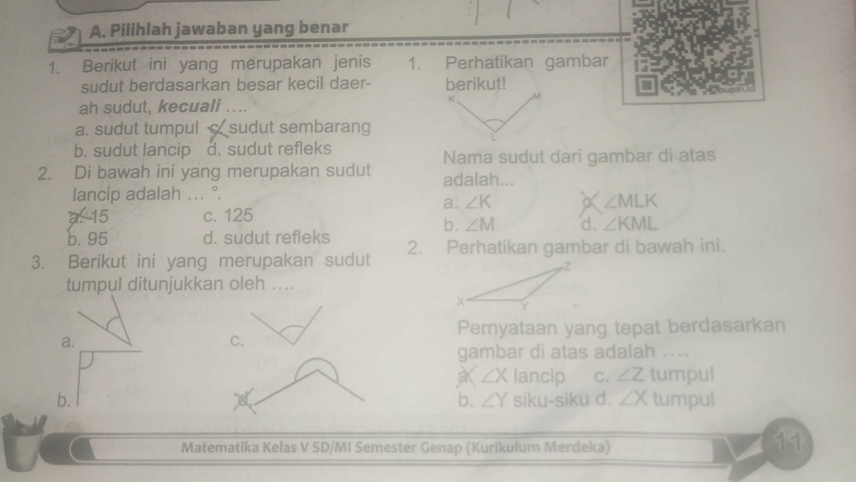 Pilihlah jawaban yang benar
1. Berikut ini yang merupakan jenis 1. Perhatikan gambar
sudut berdasarkan besar kecil daer- berikut!
, M
ah sudut, kecuali ....
K.
a. sudut tumpul sudut sembarang
b. sudut lancip d. sudut refleks
Nama sudut dari gambar di atas
2. Di bawah ini yang merupakan sudut
adalah...
lancip adalah ... °.
a. ∠ K a ∠ MLK
15 c. 125
b. ∠ M d. ∠ KML
b. 95 d. sudut refleks
2. Perhatikan gambar di bawah ini.
3. Berikut ini yang merupakan sudut
tumpul ditunjukkan oleh ....
Pernyataan yang tepat berdasarkan
a.
C.
gambar di atas adalah . ...
∠ X lancip C. ∠ Z tumpul
b. siku-siku d. ∠ X tumpul
b. ∠ Y
Matematika Kelas V SD/MI Semester Genap (Kurikulum Merdeka)
11