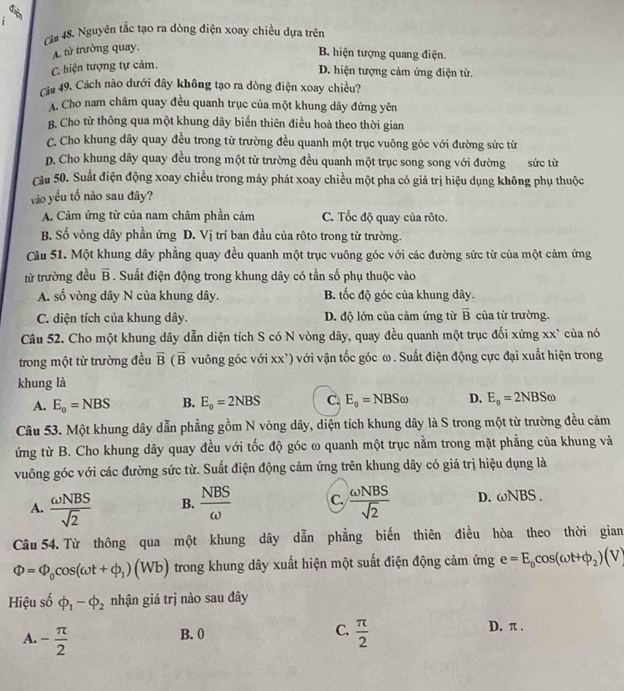 diện
i
Că 48. Nguyên tắc tạo ra dòng điện xoay chiều dựa trên
A. từ trường quay,
B. hiện tượng quang điện.
C. hiện tượng tự cảm.
D. hiện tượng cảm ứng điện từ.
Câu 49. Cách nào dưới đây không tạo ra dòng điện xoay chiều?
A. Cho nam châm quay đều quanh trục của một khung dây đứng yên
B. Cho từ thông qua một khung dây biến thiên điều hoà theo thời gian
C. Cho khung dây quay đều trong từ trường đều quanh một trục vuông góc với đường sức từ
D. Cho khung dây quay đều trong một từ trường đều quanh một trục song song với đường sức từ
Câu 50. Suất điện động xoay chiều trong máy phát xoay chiều một pha có giá trị hiệu dụng không phụ thuộc
vào yếu tố nào sau đây?
A. Cảm ứng từ của nam châm phần cảm C. Tốc độ quay của rôto.
B. Số vòng dây phần ứng D. Vị trí ban đầu của rôto trong từ trường.
Câu 51. Một khung dây phẳng quay đều quanh một trục vuông góc với các đường sức từ của một cảm ứng
từ trường đều vector B. Suất điện động trong khung dây có tần số phụ thuộc vào
A. số vòng dây N của khung dây. B. tốc độ góc của khung dây.
C. diện tích của khung dây. D. độ lớn của cảm ứng từ vector B của từ trường.
Câu 52. Cho một khung dây dẫn diện tích S có N vòng dây, quay đều quanh một trục đối xứng xx' của nó
trong một từ trường đều vector B(vector B vuông góc với xx') với vận tốc góc ω. Suất điện động cực đại xuất hiện trong
khung là
A. E_0=NBS B. E_0=2NBS C. E_o=NBSomega D. E_o=2NBSomega
Câu 53. Một khung dây dẫn phẳng gồm N vòng dây, diện tích khung dây là S trong một từ trường đều cảm
ứng từ B. Cho khung dây quay đều với tốc độ góc ω quanh một trục nằm trong mặt phẳng của khung và
vuông góc với các đường sức từ. Suất điện động cảm ứng trên khung dây có giá trị hiệu dụng là
A.  omega NBS/sqrt(2)   NBS/omega   C.  omega NBS/sqrt(2)  D. ωNBS .
B.
Câu 54. Từ thông qua một khung dây dẫn phẳng biến thiên điều hòa theo thời gian
Phi =Phi _0cos (omega t+phi _1)(Wb) trong khung dây xuất hiện một suất điện động cảm ứng e=E_0cos (omega t+phi _2)(V)
Hiệu số phi _1-phi _2 nhận giá trị nào sau đây
B. 0 C. D. π .
A. - π /2   π /2 