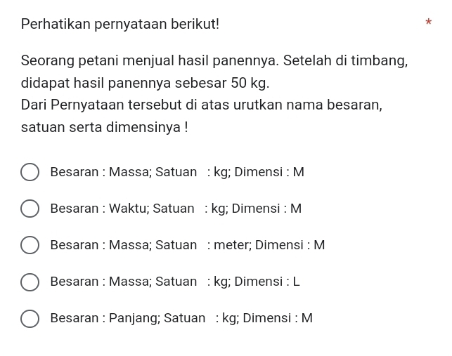 Perhatikan pernyataan berikut!
*
Seorang petani menjual hasil panennya. Setelah di timbang,
didapat hasil panennya sebesar 50 kg.
Dari Pernyataan tersebut di atas urutkan nama besaran,
satuan serta dimensinya !
Besaran : Massa; Satuan : kg; Dimensi : M
Besaran : Waktu; Satuan : kg; Dimensi : M
Besaran : Massa; Satuan : meter; Dimensi : M
Besaran : Massa; Satuan : kg; Dimensi : L
Besaran : Panjang; Satuan : kg; Dimensi : M