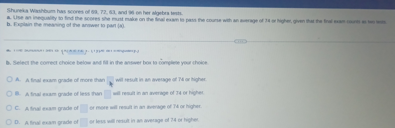 Shureka Washburn has scores of 69, 72, 63, and 96 on her algebra tests.
a. Use an inequality to find the scores she must make on the final exam to pass the course with an average of 74 or higher, given that the final exam counts as two tests
b. Explain the meaning of the answer to part (a).
The solution sel is 《 AP λ ≤ 14 》. ( Type an mnequalty.)
b. Select the correct choice below and fill in the answer box to complete your choice.
A. A final exam grade of more than will result in an average of 74 or higher.
B. A final exam grade of less than □ will result in an average of 74 or higher.
C. A final exam grade of □ or more will result in an average of 74 or higher.
D. A final exam grade of □ or less will result in an average of 74 or higher.