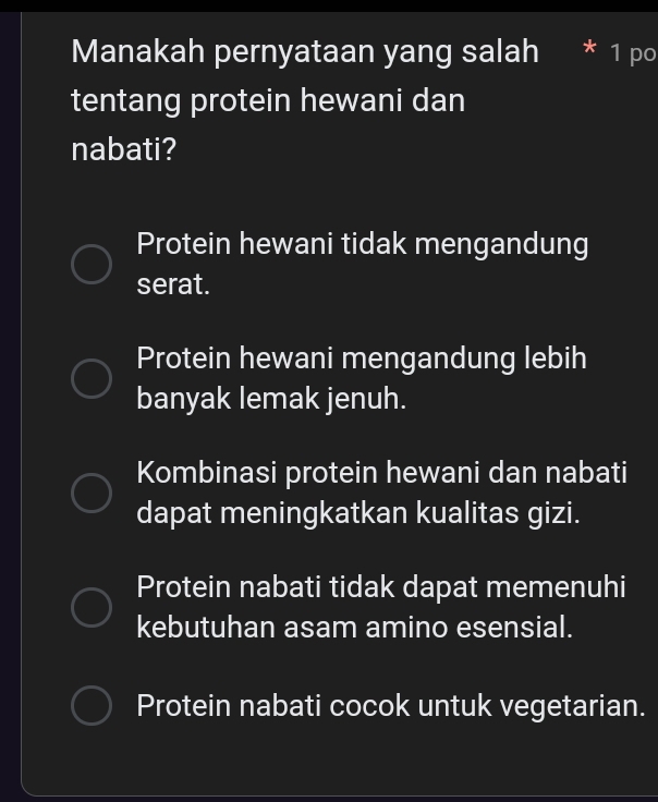 Manakah pernyataan yang salah * 1 po
tentang protein hewani dan
nabati?
Protein hewani tidak mengandung
serat.
Protein hewani mengandung lebih
banyak lemak jenuh.
Kombinasi protein hewani dan nabati
dapat meningkatkan kualitas gizi.
Protein nabati tidak dapat memenuhi
kebutuhan asam amino esensial.
Protein nabati cocok untuk vegetarian.