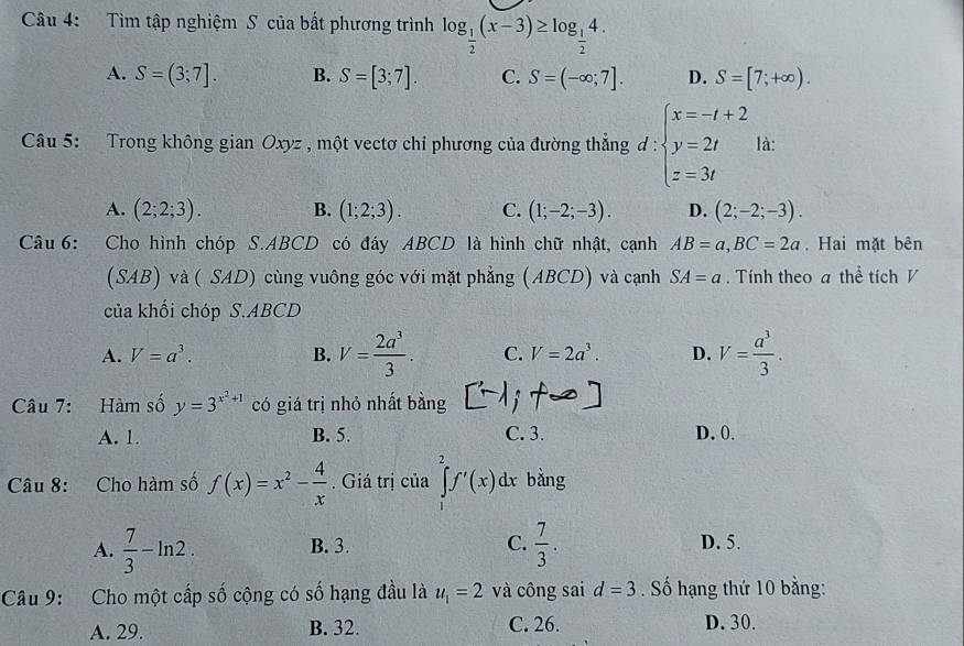 Tìm tập nghiệm S của bất phương trình log _ 1/2 (x-3)≥ log _ 1/2 4.
A. S=(3;7]. B. S=[3;7]. C. S=(-∈fty ;7]. D. S=[7;+∈fty ).
Câu 5: Trong không gian Oxyz , một vectơ chỉ phương của đường thẳng đ : d:beginarrayl x=-t+2 y=2t z=3tendarray. là:
A. (2;2;3). B. (1;2;3). C. (1;-2;-3). D. (2;-2;-3).
Câu 6: Cho hình chóp S.ABCD có đáy ABCD là hình chữ nhật, cạnh AB=a,BC=2a. Hai mặt bên
(SAB) và ( SAD) cùng vuông góc với mặt phẳng (ABCD) và cạnh SA=a. Tính theo a thể tích V
của khối chóp S.ABCD
A. V=a^3. B. V= 2a^3/3 . C. V=2a^3. D. V= a^3/3 .
Câu 7: Hàm số y=3^(x^2)+1 có giá trị nhỏ nhất bằng
A. 1. B. 5. C. 3. D. 0.
Câu 8: Cho hàm số f(x)=x^2- 4/x .  Giá trị của ∈tlimits _2^(2f'(x)dx bằng
A. frac 7)3-ln 2. B. 3. C.  7/3 . D. 5.
Câu 9: Cho một cấp số cộng có số hạng đầu là u_1=2 và công sai d=3. Số hạng thứ 10 bằng:
A. 29. B. 32. C. 26. D. 30.