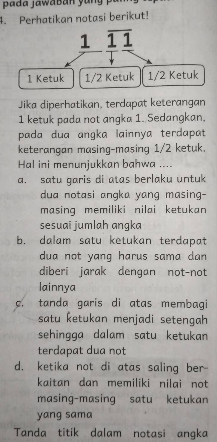 Perhatikan notasi berikut!
1 overline 11
1 Ketuk 1/2 Ketuk 1/2 Ketuk
Jika diperhatikan, terdapat keterangan
1 ketuk pada not angka 1. Sedangkan,
pada dua angka lainnya terdapat
keterangan masing-masing 1/2 ketuk.
Hal ini menunjukkan bahwa ....
a. satu garis di atas berlaku untuk
dua notasi angka yang masing-
masing memiliki nilai ketukan
sesuai jumlah angka
b. dalam satu ketukan terdapat
dua not yang harus sama dan
diberi jarak dengan not-not
lainnya
c. tanda garis di atas membagi
satu ketukan menjadi setengah
sehingga dalam satu ketukan
terdapat dua not
d. ketika not di atas saling ber-
kaitan dan memiliki nilai not
masing-masing satu ketukan
yang sama
Tanda titik dalam notasi angka