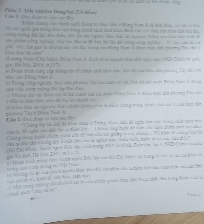 an lộ niều yêu to để cái cách có thể thành công.
Phần 2: Trác nghiệm Đông/Sai (5.0 điểm)
Cáầu 1: Đục đoạn tư hiệu sau đây.
*Điểm chúng của chính sách thông trị thực dân ở Đông Nam A là khai thác, vợ vật và bón
rấi các quốc gia trong khu vực bằng chính sách thuê khóa đánh vào các tảng lợp nhân dân bản địa,
Cướp rưởng đất lập đôn điểm, bắc lột sức người, khai thác tài nguyên; thống qua kha thác trệt đề
ta phẩm nóng nghiệp, tiếp tực đầu tư để bốc lột làu dài trong công nghiệp... Vi vây, cao su, cả
phế, chế, lúa gạo là những sản vật đặc trung của Đông Nam A được thực dân phưng Tây chủ ý
khai thức t sém''
(Lương Nih (Chú biển), Đông Nam A: Lịch sử từ nguyên thủy đến ngày nay, NXB Chính trị quốc
gia, Há Nó, 2018, &.337)
#) Đưaw trich cang cấp thông tn về chính sách khai thác, bóc lột của thực dân phương Tây đói với
khu vực Đông Nam A.
b9 Trong công nghiệp, thực dân phương Tây tiìm cách vợ vật, bón rút các nước Đông Nam A thông
qua Việc cuớp rưộng đàt lập đản điên.
ý Những sản vật được coi là thể manh của các nước Đông Nam A được thực dân phương Tây chú
ý đầu tư khai thác sớm đề thu lợi nhuân cao.
độ Khat thác táo nguyên thiên nhiên không pháy là điểm chung trong chính sách cas trị của thực dân
phương Tây ở Đông Nam A.
Cầu 2: Đọc đoạn tư hệu sau đây:
*Chúng lập bơ chế độ khác nhaw ở Trung, Nam, Bắc đề ngân cản việc thông nhất nước nhà
của ta, để ngắm cảm dâm tộc ta đoàn kết.... Chúng ràng buộc dư luận, thi hành chính sách ngu dân.
Chúng đùng thuộc phiên, rượw còn để làm cho nổi giống ta suy nhược.... Về kinh tế, chúng bốc lột
dâm 18 đến tầm xương thy, khiên cho dân ta nghêo năn, thiểu thôn, nước ta xơ xác, tiêu điều''
Hỗ Chủ Minh, Tuyên ngôn Độc lập, trích trong: Hồ Chi Minh, Toàn tập, tập 4, NXB Chính tị quốc
giai Sự thận, Hải Nón, 2011, tr.I - 2)
a) Đoan trích trong bản Tuyên ngôn Độc lập của Hồ Chi Minh tập trung tổ cáo tối ác của phát xia
trong quả trình thông trị Việt Nam
b) Những thi ác của chính quyền thực dân đổi với nhân dân ta được thể hiện toàn diên trên các lĩnh
vực chính trì, kinh tế, văn hóa, giáo dục,
c ý Một trong những chính sách cai trị của chính quyền thực dân được nhãc đến trong đoạn trích là
chính sách ''chia đẻ trị''
Trang 2/ 3