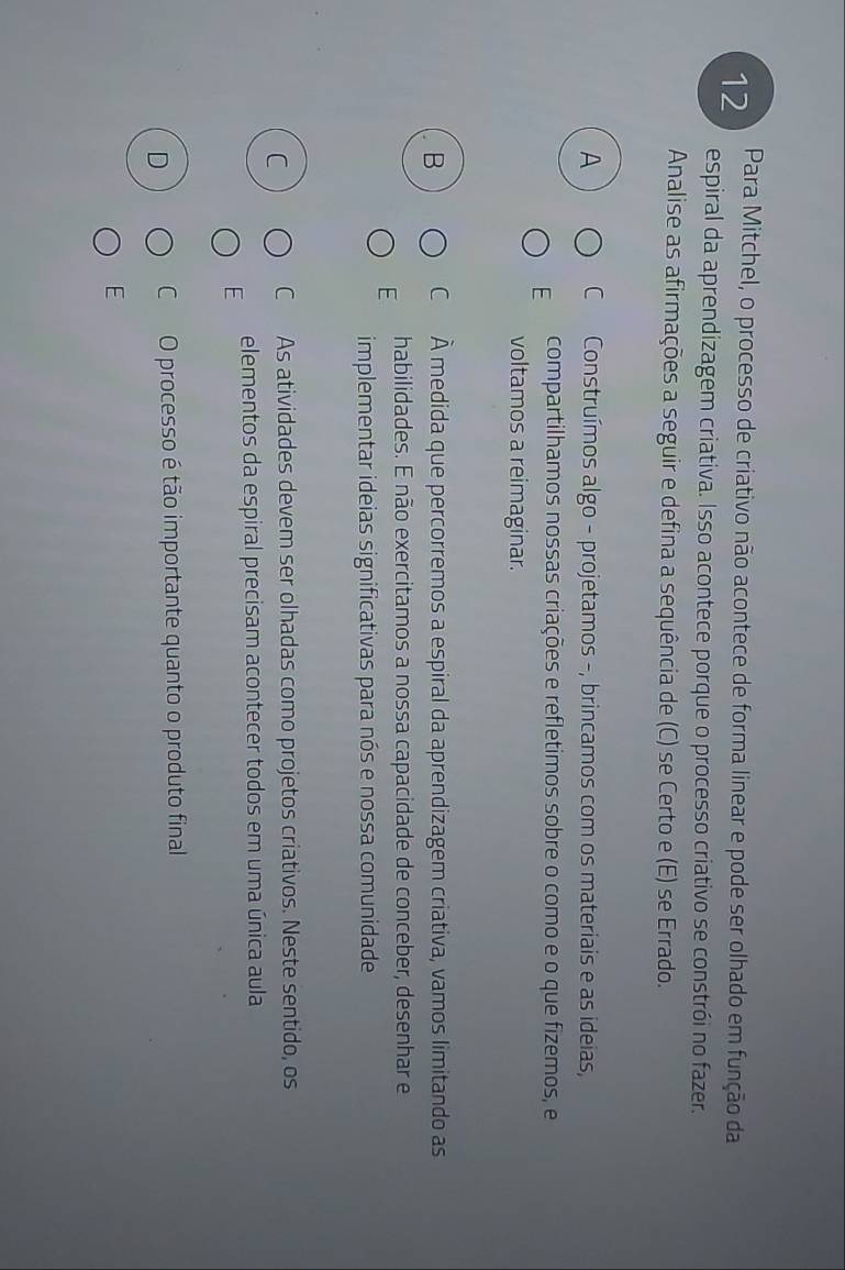 Para Mitchel, o processo de criativo não acontece de forma linear e pode ser olhado em função da
espiral da aprendizagem criativa. Isso acontece porque o processo criativo se constrói no fazer.
Analise as afirmações a seguir e defina a sequência de (C) se Certo e (E) se Errado.
A C Construímos algo - projetamos -, brincamos com os materiais e as ideias,
E compartilhamos nossas criações e refletimos sobre o como e o que fizemos, e
voltamos a reimaginar.
B C À medida que percorremos a espiral da aprendizagem criativa, vamos limitando as
E habilidades. E não exercitamos a nossa capacidade de conceber, desenhar e
implementar ideias significativas para nós e nossa comunidade
C C As atividades devem ser olhadas como projetos criativos. Neste sentido, os
E elementos da espiral precisam acontecer todos em uma única aula
D C O processo é tão importante quanto o produto final
E