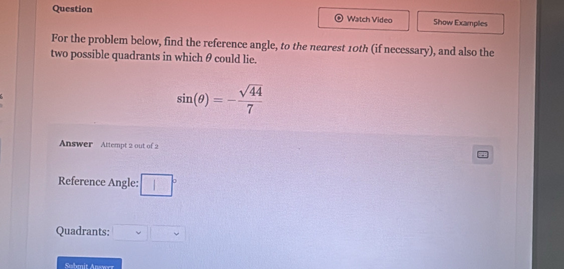 Question Watch Video Show Examples 
For the problem below, find the reference angle, to the nearest 10th (if necessary), and also the 
two possible quadrants in which θ could lie.
sin (θ )=- sqrt(44)/7 
Answer Attempt 2 out of 2 
Reference Angle: □
Quadrants: □ □ □
Submit Answer