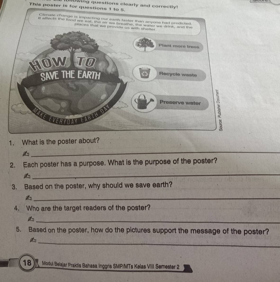 Ull8wing questions clearly and correctly! 
This poster is for questions 1 to 5. 
1. What is 
_ 
2. Each poster has a purpose. What is the purpose of the poster? 
A 
_ 
3. Based on the poster, why should we save earth? 
_A 
4. Who are the target readers of the poster? 
_ 
5. Based on the poster, how do the pictures support the message of the poster? 
_A 
18 Modul Belajar Praktis Bahasa Inggris SMP/MTs Kelas VIII Semester 2