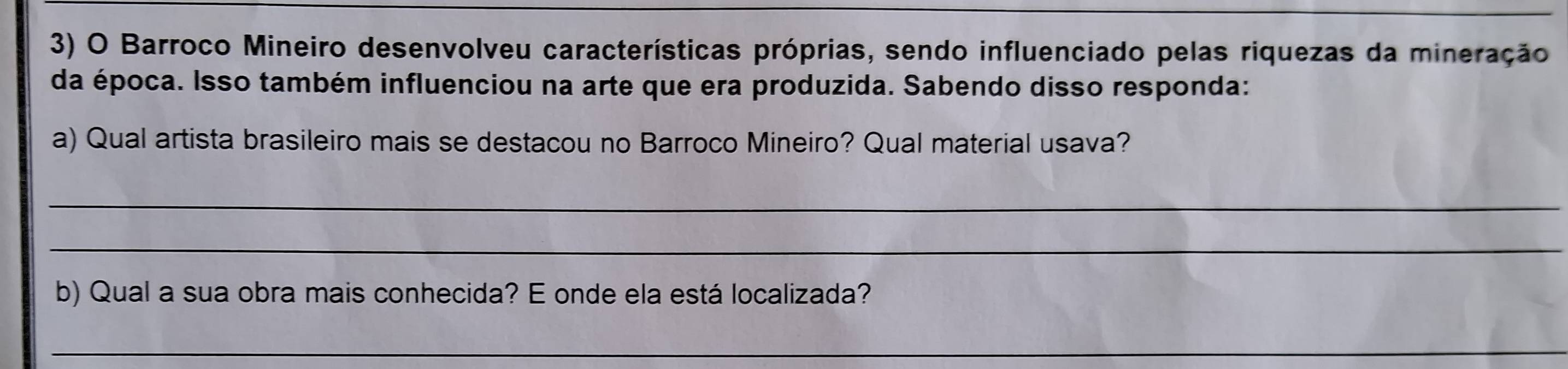 Barroco Mineiro desenvolveu características próprias, sendo influenciado pelas riquezas da mineração 
da época. Isso também influenciou na arte que era produzida. Sabendo disso responda: 
a) Qual artista brasileiro mais se destacou no Barroco Mineiro? Qual material usava? 
_ 
_ 
b) Qual a sua obra mais conhecida? E onde ela está localizada? 
_