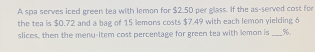 A spa serves iced green tea with lemon for $2.50 per glass. If the as-served cost for 
the tea is $0.72 and a bag of 15 lemons costs $7.49 with each lemon yielding 6
slices, then the menu-item cost percentage for green tea with lemon is _ %.