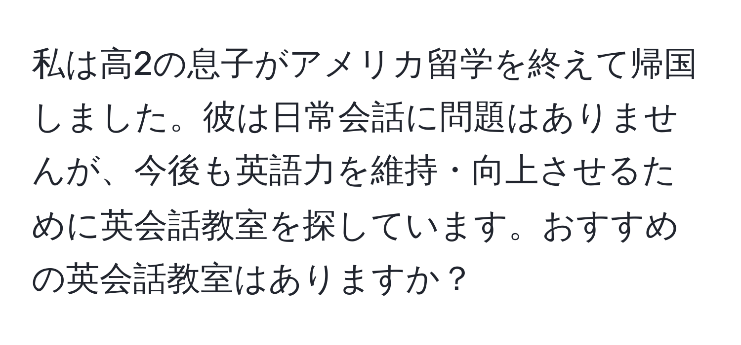 私は高2の息子がアメリカ留学を終えて帰国しました。彼は日常会話に問題はありませんが、今後も英語力を維持・向上させるために英会話教室を探しています。おすすめの英会話教室はありますか？