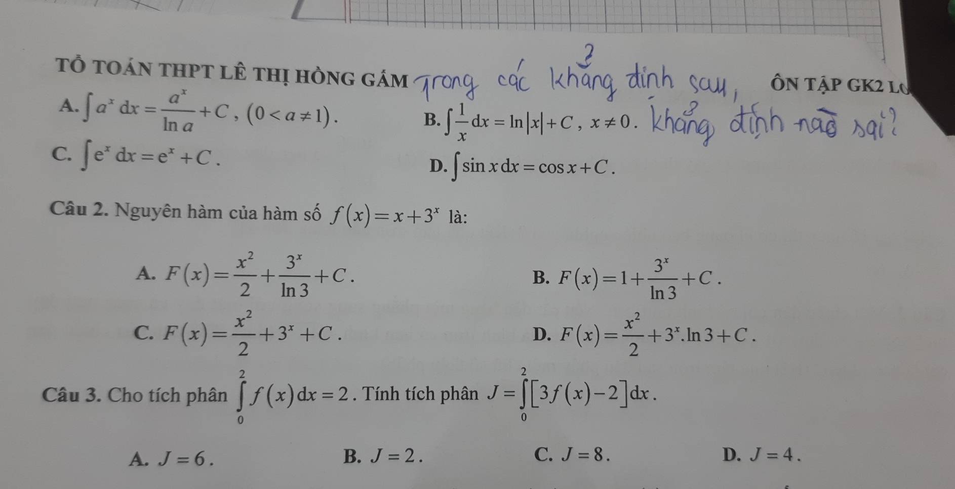 tổ toán thPt lê thị hồng gám
A. ∈t a^xdx= a^x/ln a +C, (0. 
ÔN tập GK2 l0
B. ∈t  1/x dx=ln |x|+C, x!= 0
C. ∈t e^xdx=e^x+C.
D. ∈t sin xdx=cos x+C. 
Câu 2. Nguyên hàm của hàm số f(x)=x+3^x là:
A. F(x)= x^2/2 + 3^x/ln 3 +C. B. F(x)=1+ 3^x/ln 3 +C.
C. F(x)= x^2/2 +3^x+C. F(x)= x^2/2 +3^x.ln 3+C. 
D.
Câu 3. Cho tích phân ∈tlimits _0^2f(x)dx=2. Tính tích phân J=∈tlimits _0^2[3f(x)-2]dx.
A. J=6. B. J=2. C. J=8. D. J=4.