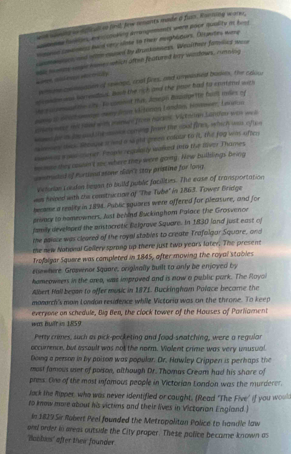 eae aoming to affcall to find, few tenants made a fuss. Banning wate,
sasmenes fasedes, rece cooking arrangements were poor quality i best
waoron somoners lved very slose to their neighbours. Disputes were
cuomonsice, and oftem caused by drunkanness. Wealthner families were
oole ioenmy seplc hames which often featured bay wardows, running
w oren, shich eon eeictricity .
wimane commuanon of sowage, onal fires, and anwashed badies, the cdour
ofcandon was horrendaus. Bash the rich and the paor had to cpntend with
the s urrm ant the city. To combat this, Jssegn Bazagette buils miles of
oung to difech sewage away from Mictorion Landan, Howmier, Lendan
erer ware sil haed with manure from harkes. Victorian Landon was well
kaen for i foe and she aumar coming feam the coal fires, which was of ten
sairey thak. Secause it had a sight green colour to it, the fog was often
vauein as a ped sneper. People regularly walked into the River Thames
bec mse they couan't see where they were going. New bulldings being
amstructed of Portlend stone dian't stay pristine for long.
victorion Londen began to build public facilities. The ease of transportation
was helped with the construction of ‘The Tube’ in 1863. Tower Bridge
became a reality in 1894. Public squares were offered for pleasure, and for
privacy to homeowners. Just behind Buckinghom Palace the Grosvenor
family developed the anstocratic Belgrave Square. In 1830 land just east of
the palace was cleared of the royal stables to create Trafalgar Square, and
the new National Gollery sprong up there just two years later. The present
Trafalgar Square was completed in 1845, after moving the royal stables
eisewhere. Grosvenor Square, originally built to only be enjoyed by
hameowners in the area, was improved and is now a public park. The Royai
Albert Hall began to offer music in 1871. Buckingham Palace became the
monarch's main London residence while Victoria was on the throne. To keep
everyone on schedule, Big Ben, the clock tower of the Houses of Parliament
was built in 1859
Petty crimes, such as pick-pocketing and food-snatching, were a regular
occurrence, but assault was not the norm. Violent crime was very unusual.
Doing a person in by poison was popular. Dr. Hawley Crippen is perhaps the
most famous user of poison, although Dr. Thomas Cream had his share of
press. One of the most infamous people in Victorian London was the murderer.
Jack the Ripper, who was never identified or cought. (Read ‘The Five' if you would
to know more about his victims and their lives in Victorian England.)
In 1829 Sir Robert Peel founded the Metropolitan Police to handle law
ond order in areas outside the City proper. These police became known as
'Bobbies' after their founder.