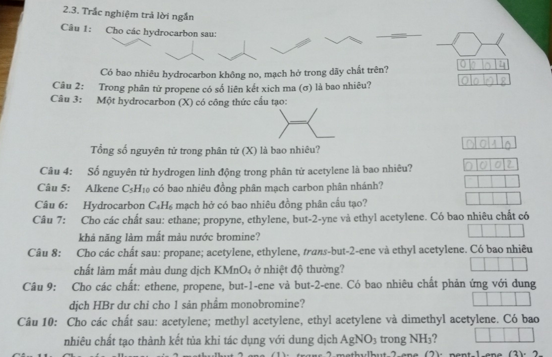 Trắc nghiệm trả lời ngắn 
Câu 1: Cho các hydrocarbon sau: 
Có bao nhiêu hydrocarbon không no, mạch hở trong dãy chất trên? 
Câu 2: Trong phân tử propene có số liên kết xich ma (σ) là bao nhiêu? 
Câu 3: Một hydrocarbon (X) có công thức cấu tạo: 
Tổng số nguyên tử trong phân tử (X) là bao nhiêu? 
Câu 4: Số nguyên tử hydrogen linh động trong phân tử acetylene là bao nhiêu? 
Câu 5: Alkene C₅H 10 o có bao nhiêu đồng phân mạch carbon phân nhánh? 
Câu 6: Hydrocarbon C₄H₆ mạch hở có bao nhiêu đồng phân cấu tạo? 
Câu 7: Cho các chất sau: ethane; propyne, ethylene, but -2 -yne và ethyl acetylene. Có bao nhiêu chất có 
khả năng làm mất màu nước bromine? 
Câu 8: Cho các chất sau: propane; acetylene, ethylene, trans-but- 2 -ene và ethyl acetylene. Có bao nhiêu 
chất làm mất màu dung dịch KMnO4 ở nhiệt độ thường? 
Câu 9: Cho các chất: ethene, propene, but -1 -ene và but -2 -ene. Có bao nhiêu chất phản ứng với dung 
dịch HBr dư chỉ cho 1 sản phẩm monobromine? 
Câu 10: Cho các chất sau: acetylene; methyl acetylene, ethyl acetylene và dimethyl acetylene. Có bao 
nhiêu chất tạo thành kết tủa khi tác dụng với dung dịch AgNO_3 trong NH_3 ? 
2 ethylbut 2 ene (2): pent 1 ene (2). 2