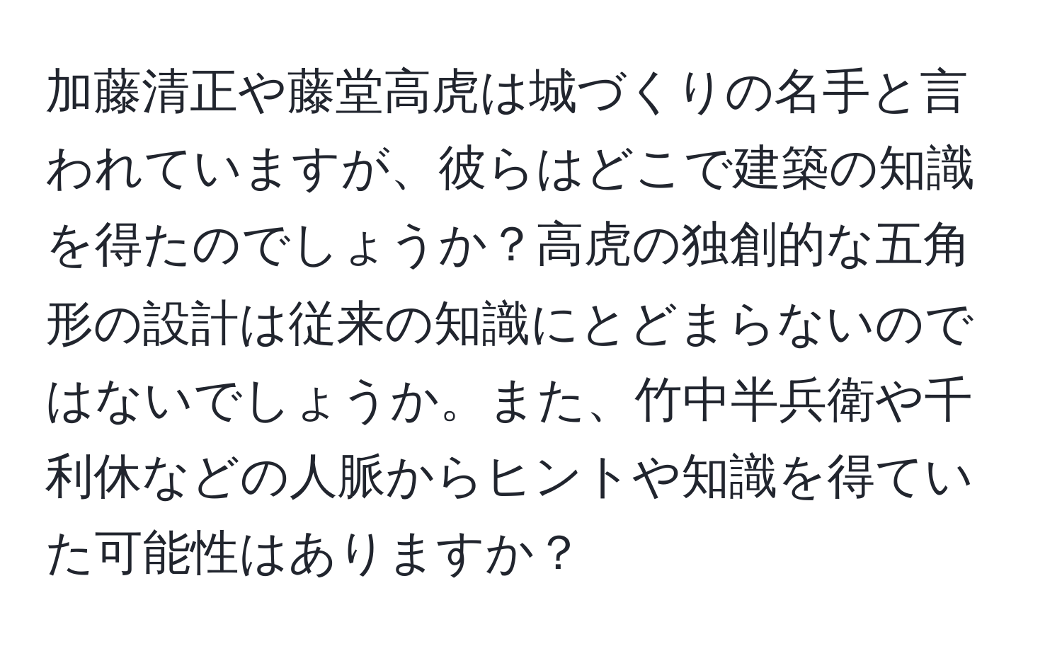 加藤清正や藤堂高虎は城づくりの名手と言われていますが、彼らはどこで建築の知識を得たのでしょうか？高虎の独創的な五角形の設計は従来の知識にとどまらないのではないでしょうか。また、竹中半兵衛や千利休などの人脈からヒントや知識を得ていた可能性はありますか？