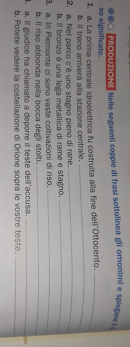 PRODUZIONE Nelle seguenti coppie di frasi sottolinea gli omonimi e spiegane 
so significato. 
_ 
1. a. La prima centrale idroelettrica fu costruita alla fine dell'Ottocento._ 
b. Il treno arriverà alla stazione centrale. 
2. a. Nel parco c'è uno stagno pieno di rane. 
_ 
b. Il bronzo è una lega metallica di rame e stagno._ 
3. a. In Piemonte ci sono vaste coltivazioni di riso._ 
b. ll riso abbonda nella bocca degli stolti._ 
. a. ll giudice ha chiamato a deporre il teste dell’accusa._ 
b. Potete vedere la costellazione di Orione sopra le vostre teste._