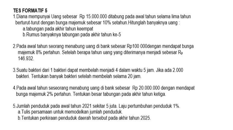 TES FORMATIF 5 
1.Diana mempunyai Uang sebesar Rp 15.000.000 ditabung pada awal tahun selama lima tahun 
berturut-turut dengan bunga majemuk sebesar 10% setahun.Hitunglah banyaknya uang : 
a.tabungan pada akhir tahun keempat 
b.Rumus banyaknya tabungan pada akhir tahun ke- 5
2.Pada awal tahun seorang menabung uang di bank sebesar Rp100 000dengan mendapat bunga 
majemuk 8% pertahun. Setelah berapa tahun uang yang diterimanya menjadi sebesar R_p
146.932. 
3.Suatu bakteri dari 1 bakteri dapat membelah menjadi 4 dalam waktu 5 jam. Jika ada 2.000
bakteri. Tentukan banyak bakteri setelah membelah selama 20 jam. 
4.Pada awal tahun seseorang menabung uang di bank sebesar Rp 20.000.000 dengan mendapat 
bunga majemuk 2% pertahun. Tentukan besar tabungan pada akhir tahun ketiga. 
5.Jumlah penduduk pada awal tahun 2021 sekitar 5 juta. Laju pertumbuhan penduduk 1%. 
a.Tulis persamaan untuk memodelkan jumlah penduduk. 
b.Tentukan perkiraan penduduk daerah tersebut pada akhir tahun 2025.