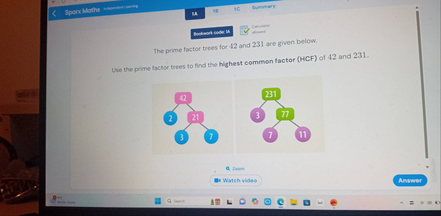 Sparx Maths independent Learning 
1A 
1B 1C Summary 
Calculator 
Bookwork code: 1A allowed 
The prime factor trees for 42 and 231 are given below. 
Use the prime factor trees to find the highest common factor (HCF) of 42 and 231. 
Q Zoom 
Watch video Answer 
Masty coudy Search