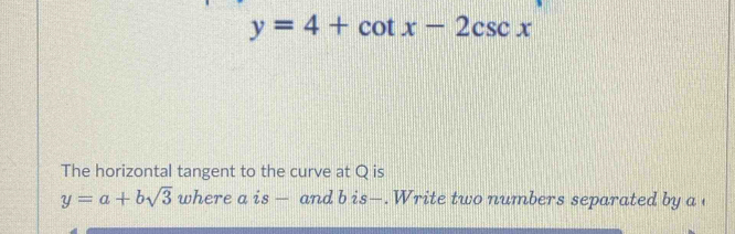 y=4+cot x-2csc x
The horizontal tangent to the curve at Q is
y=a+bsqrt(3) where a is — and b is—.Write two numbers separated by a