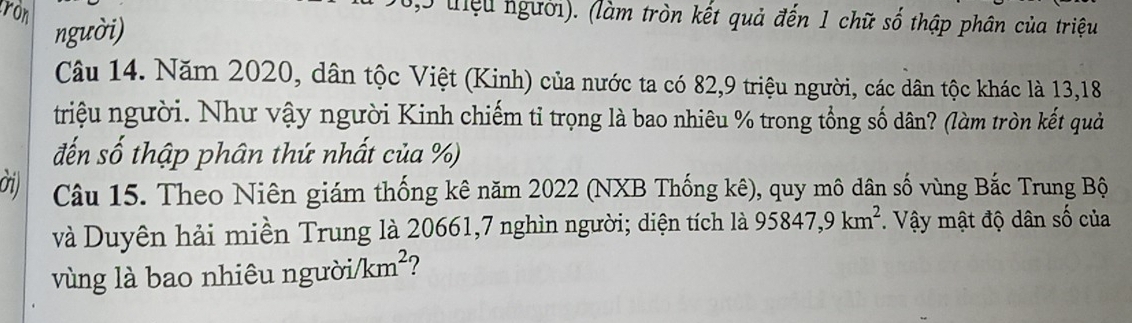 3,3 thiệu người). (làm tròn kết quả đến 1 chữ số thập phân của triệu 
người) 
Câu 14. Năm 2020, dân tộc Việt (Kinh) của nước ta có 82, 9 triệu người, các dân tộc khác là 13, 18
triệu người. Như vậy người Kinh chiếm tỉ trọng là bao nhiêu % trong tổng số dân? (làm tròn kết quả 
đến số thập phân thứ nhất của %) 
oi Câu 15. Theo Niên giám thống kê năm 2022 (NXB Thống kê), quy mô dân số vùng Bắc Trung Bộ 
và Duyên hải miền Trung là 20661, 7 nghìn người; diện tích là 95847, 9km^2. Vậy mật độ dân số của 
vùng là bao nhiêu người /km²?