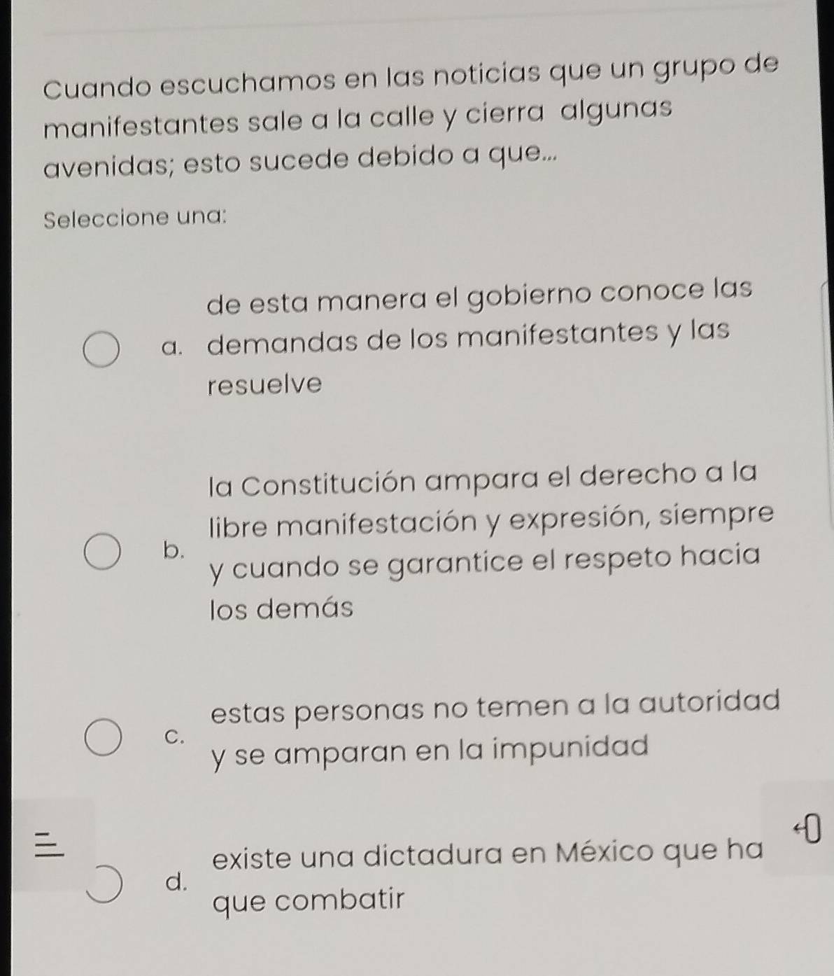 Cuando escuchamos en las noticias que un grupo de
manifestantes sale a la calle y cierra algunas
avenidas; esto sucede debido a que...
Seleccione una:
de esta manera el gobierno conoce las
a. demandas de los manifestantes y las
resuelve
la Constitución ampara el derecho a la
libre manifestación y expresión, siempre
b.
y cuando se garantice el respeto hacia
los demás
estas personas no temen a la autoridad
C.
y se amparan en la impunidad

existe una dictadura en México que ha
d.
que combatir