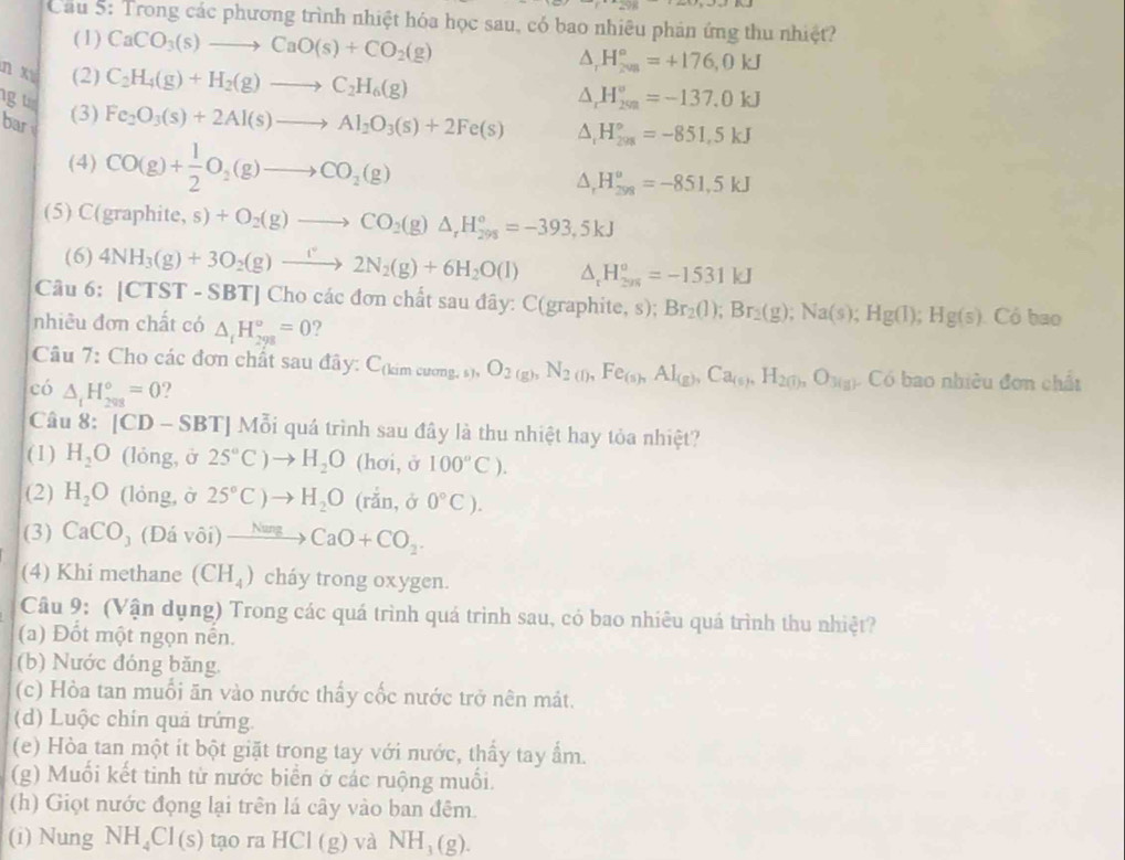 Cầu 5: Trong các phương trình nhiệt hóa học sau, có bao nhiêu phản ứng thu nhiệt?
(1) CaCO_3(s)to CaO(s)+CO_2(g) △ _rH_(2va)°=+176,0kJ
n xī (2) C_2H_4(g)+H_2(g)to C_2H_6(g)
△ _rH_(200)°=-137.0kJ
g u Fe_2O_3(s)+2Al(s)to Al_2O_3(s)+2Fe(s) △ _1H_(208)°=-851,5kJ
bar
(3)
(4) CO(g)+ 1/2 O_2(g)to CO_2(g)
△ _rH_(299)^a=-851.5kJ
(5) ( (graphite,s)+O_2(g)to CO_2(g)△ _rH_(298)^o=-393,5kJ
(6) 4NH_3(g)+3O_2(g)to 2N_2(g)+6H_2O(l) △ _tH_(201)°=-1531kJ
Câu 6: |CTST- SBT] Cho các đơn chất sau đãy: C(graphite, s): Br_2(l);Br_2(g);Na(s);Hg(l);Hg(s).Cob 30
nhiêu đơn chất có △ _iH_(298)°=0 2
Câu : Cho các đơn chất sau đây C_(kimcuong,s),O_2(g),N_2(l),Fe_(s),Al_(g),Ca_(s),H_2(l),O_3(g) Có bao nhiều đơn chất
có △ _tH_(208)°=0 ?
Câu 8: [CD-SBT] Mỗi quá trình sau đây là thu nhiệt hay tỏa nhiệt?
(1) H_2O (lỏng, ở 2S°C)to H_2O (hơi, ở 100°C).
(2) H_2O (lỏng, ờ 2S°C)to H_2O (rắn,ở 0°C).
(3) CaCO _3(Ddvhat oi)to CaO+CO_2.
(4) Khi methane (CH_4) cháy trong oxygen.
Câu 9: (Vận dụng) Trong các quá trình quá trình sau, có bao nhiêu quá trình thu nhiệt?
(a) Đốt một ngọn nền.
(b) Nước đóng băng.
(c) Hòa tan muối ăn vào nước thấy cốc nước trở nên mát.
(d) Luộc chín quả trứng
(e) Hòa tan một ít bột giặt trong tay với nước, thấy tay ẩm.
(g) Muối kết tinh từ nước biển ở các ruộng muối.
(h) Giọt nước động lại trên lá cây vào ban đêm.
(i) Nung NH_4Cl(s) tao ra HCI(g) và NH_3(g).