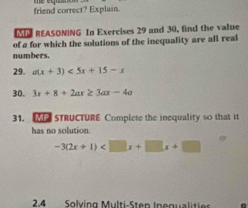 me equ 
friend correct? Explain.
MP REASONING In Exercises 29 and 30, find the value
of a for which the solutions of the inequality are all real
numbers.
29. a(x+3)<5x+15-x
30. 3x+8+2ax≥ 3ax-4a
31. M STRUCTURE Complete the inequality so that it
has no solution.
-3(2x+1)
2.4 Solving Multi-Step Inegualities