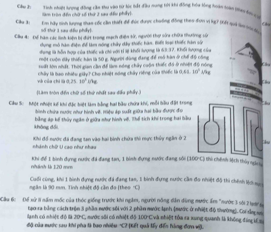 Tính nhiệt lượng đồng cần thu vào từ lúc bắt đầu nung tới khi đồng hóa lóng hoàn toàn (theo sơc n 
làm tròn đến chữ số thứ 2 sau dấu phẩy).
Câu
Câu 3: Em hãy tính lượng than cốc cần thiết để đúc được chuông đồng theo đơn vị kg? (Kết quả làm trừn  
số thứ 1 sau dấu phẩy).
Câu 4: Để hàn các linh kiện bị đứt trong mạch điện tử, người thợ sửa chữa thường sử
dụng mỏ hàn điện để làm nóng chảy dây thiếc hàn. Biết loại thiếc hàn sử
dụng là hỗn hợp của thiếc và chì với tỉ lệ khối lượng là 63:37 , Khối lượng của
một cuộn dây thiếc hàn là 50 g. Người dùng đang để mó hàn ở chế độ công 19co
suất lớn nhất. Thời gian cần để làm nóng chảy cuộn thiếc đó ở nhiệt độ nóng
Câu
chảy là bao nhiêu giây? Cho nhiệt nóng chảy riêng của thiếc là 0,61,10^5 j/kg
và của chì là 0,25. 10^5J/ 'kg .
Câu
(Làm tròn đến chữ số thứ nhất sau dấu phẩy.)
4
Câu S: Một nhiệt kế khí đặc biệt làm bằng hai bầu chứa khí, mỗi bầu đặt trongâu
bình chứa nước như hình vẽ. Hiệu áp suất giữa hai bầu được đo
bằng áp kế thủy ngân ở giữa như hình vẽ. Thể tích khí trong hai bầu
không đối.
Khi đổ nước đá đang tan vào hai bình chứa thì mực thủy ngân ở 2
âu
nhánh chữ U cao như nhau
Khi để 1 bình đựng nước đá đang tan, 1 bình đựng nước đang sôi (100°C) ênh lệch thủy ngân h
nhánh là 120 mm
Cuối cùng, khi 1 bình đựng nước đá đang tan, 1 bình đựng nước cần đo nhiệt độ thì chênh lệch mự
ngân là 90 mm. Tính nhiệt độ cần đo (theo "C)
Câu 6: Để xử lí nấm mốc của thóc giống trước khi ngâm, người nông dân dùng nước ấm "nước 3 sối 2 km  
tạo ra bằng cách trộn 3 phần nước sôi với 2 phần nước lạnh (nước ở nhiệt độ thường). Coi rằng nước
lạnh có nhiệt độ là 20°C, 5 nước sôi có nhiệt độ 100°C và nhiệt tỏa ra xung quanh là không đáng kế N
độ của nước sau khi pha là bao nhiều "C? (Kết quả lấy đến hàng đơn vị).