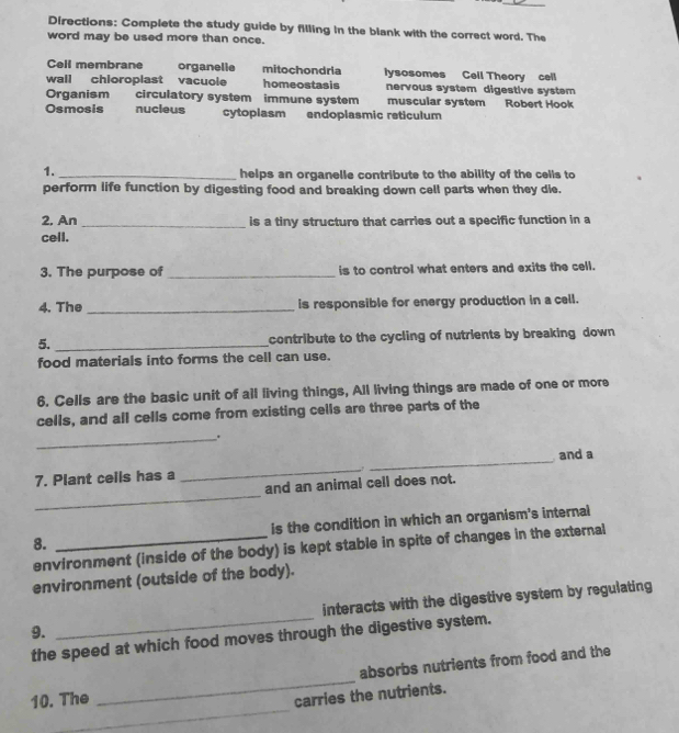 Directions: Complete the study guide by filling in the blank with the correct word. The
word may be used more than once.
Cell membrane organelle mitochondria iysosomes Cell Theory cell
wall chioroplast vacuole homeostasis nervous system digestive system
Organism circulatory system immune system muscular system Robert Hook
Osmosis nucleus cytoplasm endoplasmic reticulum
1.
_helps an organelle contribute to the ability of the cells to
perform life function by digesting food and breaking down cell parts when they die.
2, An _is a tiny structure that carries out a specific function in a
cell.
3. The purpose of _is to control what enters and exits the cell.
4. The _is responsible for energy production in a cell.
5. _contribute to the cycling of nutrients by breaking down
food materials into forms the cell can use.
6. Cells are the basic unit of all living things, All living things are made of one or more
cells, and all cells come from existing cells are three parts of the
_.
and a
_
7. Plant cells has a _,.
_
and an animal cell does not.
8. _is the condition in which an organism's internal
environment (inside of the body) is kept stable in spite of changes in the external
environment (outside of the body).
9. _interacts with the digestive system by regulating
the speed at which food moves through the digestive system.
_
absorbs nutrients from food and the
_
10. The
carries the nutrients.