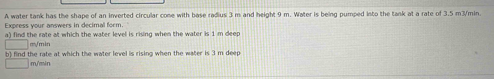 A water tank has the shape of an inverted circular cone with base radius 3 m and height 9 m. Water is being pumped into the tank at a rate of 3.5 m3/min. 
Express your answers in decimal form. 
a) find the rate at which the water level is rising when the water is 1 m deep
m/min
b) find the rate at which the water level is rising when the water is 3 m deep
m/min