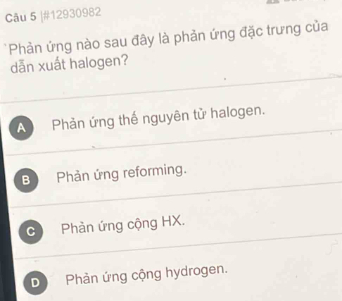 #12930982
*Phản ứng nào sau đây là phản ứng đặc trưng của
dẫn xuất halogen?
A Phản ứng thế nguyên tử halogen.
B Phản ứng reforming.
C Phản ứng cộng HX.
D Phàn ứng cộng hydrogen.