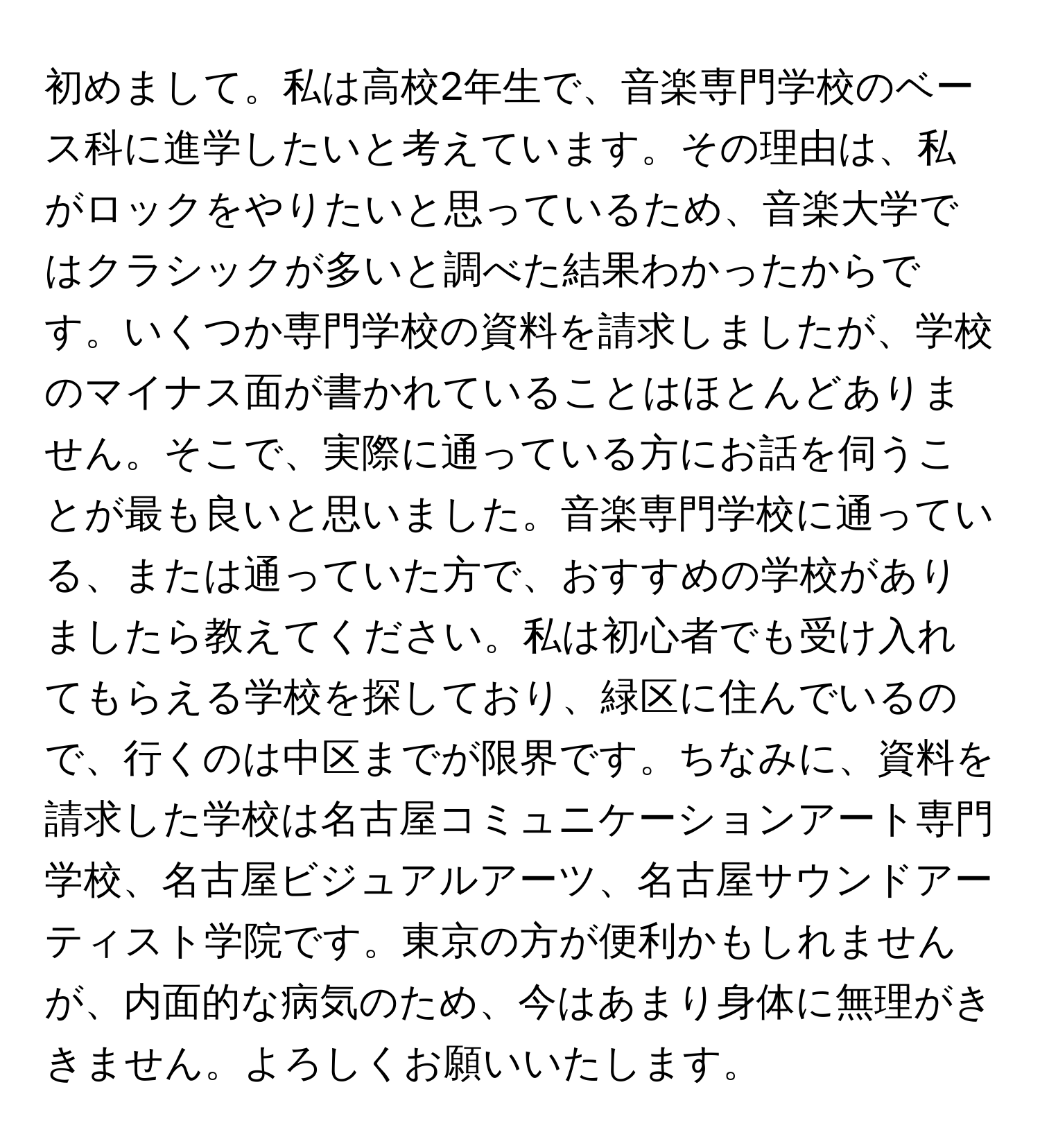 初めまして。私は高校2年生で、音楽専門学校のベース科に進学したいと考えています。その理由は、私がロックをやりたいと思っているため、音楽大学ではクラシックが多いと調べた結果わかったからです。いくつか専門学校の資料を請求しましたが、学校のマイナス面が書かれていることはほとんどありません。そこで、実際に通っている方にお話を伺うことが最も良いと思いました。音楽専門学校に通っている、または通っていた方で、おすすめの学校がありましたら教えてください。私は初心者でも受け入れてもらえる学校を探しており、緑区に住んでいるので、行くのは中区までが限界です。ちなみに、資料を請求した学校は名古屋コミュニケーションアート専門学校、名古屋ビジュアルアーツ、名古屋サウンドアーティスト学院です。東京の方が便利かもしれませんが、内面的な病気のため、今はあまり身体に無理がききません。よろしくお願いいたします。