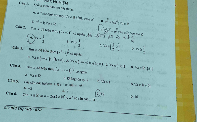 Trác NGHiệm
Câu 1. Khẳng định nào sau đây đúng :
A. a^(-n) xác định với mọi forall a∈ R| 0; forall n∈ N B. a^(frac m)n=sqrt[n](a^m); forall a∈ R
C. a^0=1; forall a∈ R
D. sqrt[n](a^m)=a^(frac m)n; forall a∈ R; forall m, n∈ Z
Câu 2. Tìm x để biểu thức (2x-1)^-2 có nghĩa:
A. yx!=  1/2  B. forall x> 1/2  C. forall x∈ ( 1/2 ;2) forall x≥  1/2 
D.
Câu 3. Tìm x để biểu thức (x^2-1)^ 1/3  có nghĩa:
B. forall x∈ (-∈fty ;1]∪ [1;+∈fty ). A. forall x∈ (-∈fty ;-1)∪ (1;+∈fty ). C. forall x∈ (-1;1). forall x∈ R| ± 1. 
D.
Câu 4. Tìm x đề biểu thức (x^2+x+1)^- 2/3  có nghĩa:
A. forall x∈ R B. Không tồn tại x C. forall x>1 D. forall x∈ R| 0
Câu 5. Các căn bậc hai của 4 là :
A. -2 B. 2 D. 16
c.) ± 2
Câu 6. Cho a∈ R và n=2k(k∈ N^*), a^n có căn bậc n là :
GV: bùi thị như - kTD