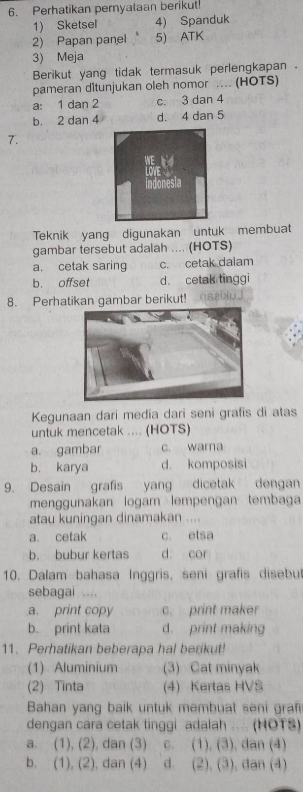 Perhatikan pernyataan berikut!
1) Sketsel 4) Spanduk
2) Papan panel 5) ATK
3) Meja
Berikut yang tidak termasuk perlengkapan .
pameran ditunjukan oleh nomor .... (HOTS)
a: 1 dan 2 c. 3 dan 4
b. 2 dan 4 d. 4 dan 5
7.
Teknik yang digunakan untuk membuat
gambar tersebut adalah .... (HOTS)
a. cetak saring c. cetak dalam
b. offset d. cetak tinggi
8. Perhatikan gambar berikut! ssixu]
Kegunaan dari media dari seni grafis di atas
untuk mencetak .... (HOTS)
a. gambar c. warna
b. karya d. komposisi
9. Desain grafis yang dicetak dengan
menggunakan logam lempengan tembaga
atau kuningan dinamakan ....
a. cetak c. etsa
b. bubur kertas d. cor
10. Dalam bahasa Inggris, seni grafis disebut
sebagai ....
a. print copy c. print maker
b. print kata d. print making
11. Perhatikan beberapa hal berikut!
(1) Aluminium (3) Cat minyak
(2) Tinta (4) Kertas HVS
Bahan yang baik untuk membuat seni graf
dengan cara cetak tinggi adalah .... (HOTS)
a. (1), (2), dan (3) c. (1), (3), dan (4)
b. (1), (2), dan (4) d. (2), (3), dan (4)