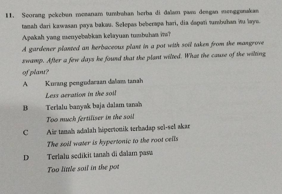 Seorang pekebun menanam tumbuhan herba di dalam pasu dengan menggunakan
tanah dari kawasan paya bakau. Selepas beberapa hari, dia dapati tumbuhan itu layu.
Apakah yang menyebabkan kelayuan tumbuhan itu?
A gardener planted an herbaceous plant in a pot with soil taken from the mangrove
swamp. After a few days he found that the plant wilted. What the cause of the wilting
of plant?
A Kurang pengudaraan dalam tanah
Less aeration in the soil
B Terlalu banyak baja dalam tanah
Too much fertiliser in the soil
C hy Air tanah adalah hipertonik terhadap sel-sel akar
The soil water is hypertonic to the root cells
D Terlalu sedikit tanah di dalam pasu
Too little soil in the pot