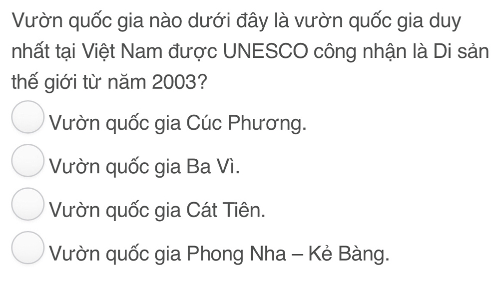 Vườn quốc gia nào dưới đây là vườn quốc gia duy
nhất tại Việt Nam được UNESCO công nhận là Di sản
thế giới từ năm 2003?
Vườn quốc gia Cúc Phương.
Vườn quốc gia Ba Vì.
Vườn quốc gia Cát Tiên.
Vườn quốc gia Phong Nha - Kẻ Bàng.