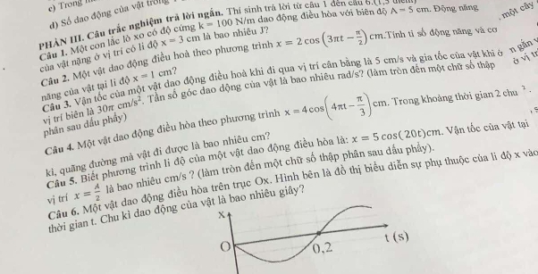 c) ron  
d) Số đao động của vật trởng
nh trá lời từ câu 1 đến cầu 6.(1.
:  một cây
PHẢN III. Câu trắc nghiệm trả lời k=100N/m dao động điều hòa với biên độ A=5cm.  Động năng
Câu 1. Một con lắc lò xo có x=3cm là bao nhiêu J? x=2cos (3π t- π /2 )cm 1.Tính tỉ số động năng và cơ
của vật nặng ở vị trí có li độ
ở vị tr
năng của vật tại lì độ Câu 2. Một vật dao động điều hoà theo phương trình
x=1cm
Cầu 3. Vận tốc của một vật đao động điều hoà khi đi qua vị trí cận bằng là 5 cm/s và gia tốc của vật khi ở n gần
phân sau đầu phầy) vị trí biên là 30π cm/s^2 Tân số góc dao dộng của vật là bao nhiêu rad/s? (làm tròn đến một chữ số thập
, 5
Câu 4. Một vật dao động điều hòa theo phương trình x=4cos (4π t- π /3 )cm 1. Trong khoảng thời gian 2chu^2.
Câu 5. Biết phương trình li độ của một vật dao động điều hòa là: x=5cos (20t)cm Vận tốc của vật tại
ki, quãng đường mà vật đi được là bao nhiêu cm?
vị trí x= A/2  là bao nhiêu cm/s ? (làm tròn đến một chữ số thập phân sau dầu phẩy).
Câu 6. Một vật dao động điều hòa trên trục Ox. Hình bên là đồ thị biểu diễn sự phụ thuộc của lì độ x vào
thời gian t. Chu kì dao động củaà bao nhiêu giây?