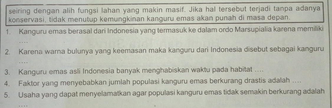 seiring dengan alih fungsi lahan yang makin masif. Jika hal tersebut terjadi tanpa adanya 
konservasi, tidak menutup kemungkinan kanguru emas akan punah di masa depan. 
1. Kanguru emas berasal dari Indonesia yang termasuk ke dalam ordo Marsupialia karena memiliki 
2. Karena warna bulunya yang keemasan maka kanguru dari Indonesia disebut sebagai kanguru 
. . 
3. Kanguru emas asli Indonesia banyak menghabiskan waktu pada habitat …. 
4. Faktor yang menyebabkan jumlah populasi kanguru emas berkurang drastis adalah .... 
5. Usaha yang dapat menyelamatkan agar populasi kanguru emas tidak semakin berkurang adalah 
_