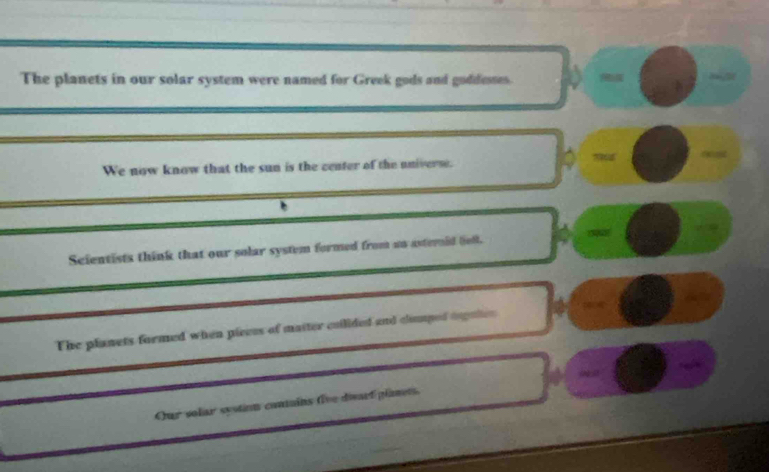 The planets in our solar system were named for Greek gods and goddesses. 

We now know that the sun is the center of the universe. 
Scientists think that our solar system formed from an asternid lelk. 
The planets formed when pieces of maiter cuilided and clumped dopules 104
Our solar systion contains five diwarf planets. ∞