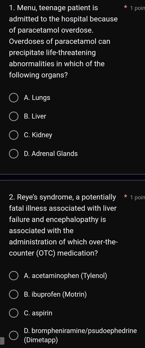 Menu, teenage patient is 1 poin
admitted to the hospital because
of paracetamol overdose.
Overdoses of paracetamol can
precipitate life-threatening
abnormalities in which of the
following organs?
A. Lungs
B. Liver
C. Kidney
D. Adrenal Glands
2. Reye's syndrome, a potentially * ¹ poir
fatal illness associated with liver
failure and encephalopathy is
associated with the
administration of which over-the-
counter (OTC) medication?
A. acetaminophen (Tylenol)
B. ibuprofen (Motrin)
C. aspirin
D. brompheniramine/psudoephedrine
(Dimetapp)