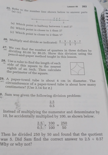 Lesson 49 263 
25, Refer to the number line shown below to answer parts 
(a)-(c). 
(a) Which point is halfway between 1 and 2? 
(b) Which point is closer to 1 than 2? 
(c) Which point is closer to 2 than 1? 
26. Multiply and divide as indicated:  2· 3· 2· 5· 7/2· 5· 7 
(5) 
27. We can find the number of quarters in three dollars by 
(49) dividing $3.00 by $0.25. Show this division using the 
pencil-and-paper method taught in this lesson. 
28. Use a ruler to find the length of each 
* side of this square to the nearest 
eighth of an inch. Then calculate 
the perimeter of the square. 
29. A paper-towel tube is about 4 cm in diameter. The 47 circumference of a paper-towel tube is about how many
centimeters? (Use 3.14 for π.) 
0. Sam was given the following division problem: 
9)
 (2.5)/0.5 
Instead of multiplying the numerator and denominator by
10, he accidentally multiplied by 100, as shown below.
 (2.5)/0.5 *  100/100 = 250/50 
Then he divided 250 by 50 and found that the quotient 
was 5. Did Sam find the correct answer to 2.5/ 0.5 e 
Why or why not?