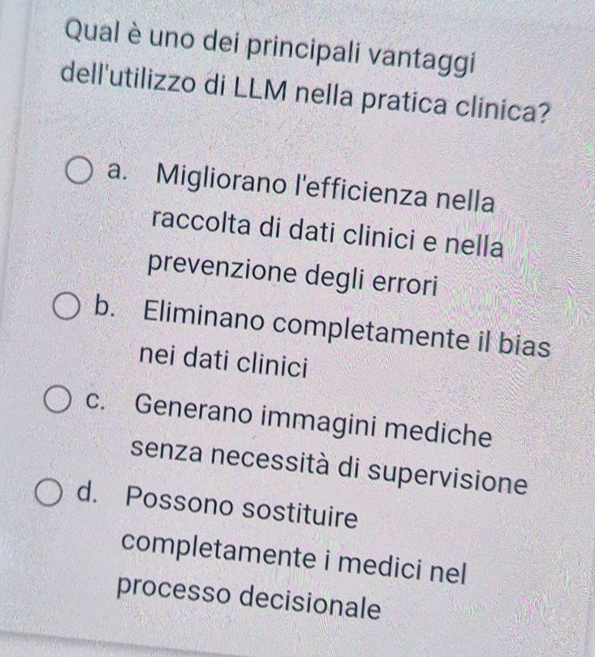 Qual è uno dei principali vantaggi
dell'utilizzo di LLM nella pratica clinica?
a. Migliorano l'efficienza nella
raccolta di dati clinici e nella
prevenzione degli errori
b. Eliminano completamente il bias
nei dati clinici
c. Generano immagini mediche
senza necessità di supervisione
d. Possono sostituire
completamente i medici nel
processo decisionale