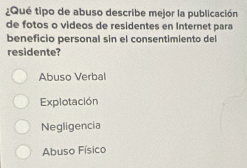 ¿Qué tipo de abuso describe mejor la publicación
de fotos o videos de residentes en Internet para
beneficio personal sin el consentimiento del
residente?
Abuso Verbal
Explotación
Negligencia
Abuso Físico