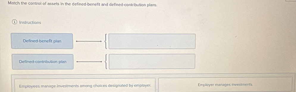 Match the control of assets in the defined-benefit and defined-contribution plans. 
Instructions 
Defined-benefit plan 
Defined-contribution plan 
Employees manage investments among choices designated by employer. Employer manages investments.