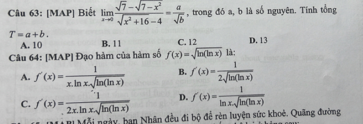 [MAP] Biết limlimits _xto 0 (sqrt(7)-sqrt(7-x^2))/sqrt(x^2+16)-4 = a/sqrt(b)  , trong đó a, b là số nguyên. Tính tổng
T=a+b.
A. 10 B. 11 C. 12 D. 13
Câu 64: [MAP] Đạo hàm của hàm số f(x)=sqrt(ln (ln x)) là:
A. f'(x)= 1/x.ln x.sqrt(ln (ln x))  B. f'(x)= 1/2sqrt(ln (ln x)) 
C. f'(x)=frac 12x12x.ln x.sqrt(ln (ln x)) D. f'(x)= 1/ln x.sqrt(ln (ln x)) 
* BI Mỗi ngày, ban Nhân đều đi bộ đề rèn luyện sức khoẻ. Quãng đường