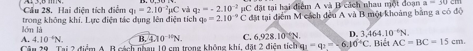 A、 5,0 mN.
Cầu 28. Hai điện tích điểm q_1=2.10^(-2)mu C và q_2=-2.10^(-2)mu C đặt tại hai điểm A và B cách nhau một đoạn a=30cm
trong không khí. Lực điện tác dụng lên điện tích q_0=2.10^(-9)C đặt tại điểm M cách đều A và B một khoảng bằng a có độ
lớn là
A. 4.10^(-6)N. B. 4 10^(-10)N.
C. 6,928.10^(-6)N.
D. 3,464.10^(-6)N. 
Câu 29. Tai 2 điểm A. B cách nhau 10 cm trong không khí, đặt 2 điện tích q_1=q_2=-6.10^(-6)C. Biết AC=BC=15cm.