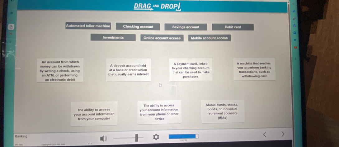 DRAG^ DROP!, 
9 
Automated teller machine Checking account Savings account Debit card 
Investments Online account access Mobile account access 
An account from which 
money can be withdrawn A deposit account held A payment card, linked A machine that enables 
by writing a check, using at a bank or credit union to your checking account. you to perform banking transactions, such as 
an ATM, or performing that usually earns interest that can be used to make purchases withdrawing cash 
an electronic debit 
The ability to access Mutual funds, stocks, 
The ability to access 
your account information your account information bonds. or individual retirement accounts 
from your phone or other 
from your computer device (IRAs) 
Banking 
24 / 26 
7V1-0004 Copynght & 2024 190 Sll