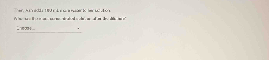 Then, Ash adds 100 mL more water to her solution. 
Who has the most concentrated solution after the dilution? 
Choose...