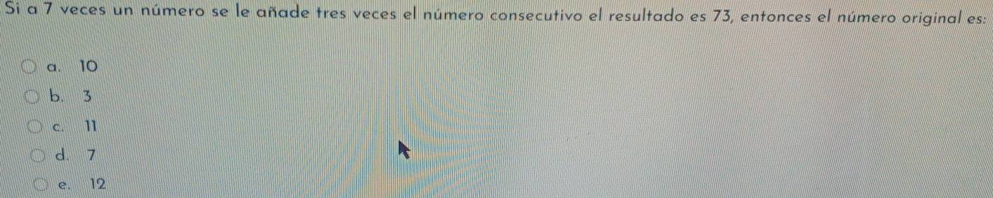 Si a 7 veces un número se le añade tres veces el número consecutivo el resultado es 73, entonces el número original es:
a. 10
b. 3
c. 11
d. 7
e. 12