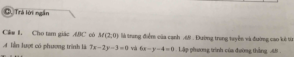 Trả lời ngắn 
Câu 1. Cho tam giác ABC có M(2;0) là trung điểm của cạnh AB. Đường trung tuyến và đường cao kẻ từ 
A lần lượt có phương trình là 7x-2y-3=0 và 6x-y-4=0 Lập phương trình của đường thằng AB.